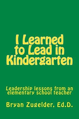 I Learned to Lead in Kindergarten: Leadership lessons from an elementary school teacher by Zugelder Ed D., Bryan S.