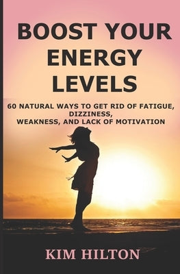 Boost Your Energy Levels: 60 Natural Ways to Get Rid of Fatigue, Dizziness, Weakness, And Lack of Motivation by Hilton, Kim