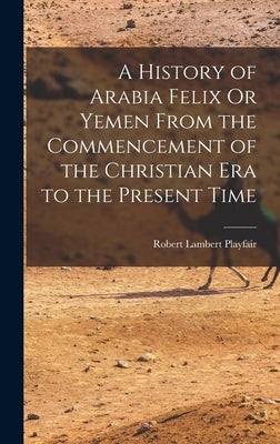 A History of Arabia Felix Or Yemen From the Commencement of the Christian Era to the Present Time by Playfair, Robert Lambert