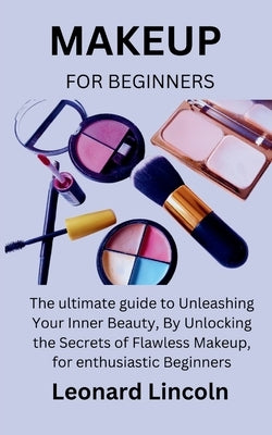 Makeup for Beginners: The ultimate guide to Unleashing Your Inner Beauty, By Unlocking the Secrets of Flawless Makeup, for enthusiastic Begi by Lincoln, Leonard