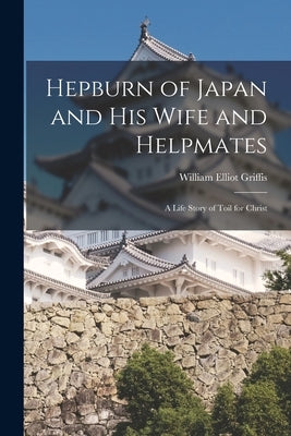 Hepburn of Japan and His Wife and Helpmates: a Life Story of Toil for Christ by Griffis, William Elliot 1843-1928