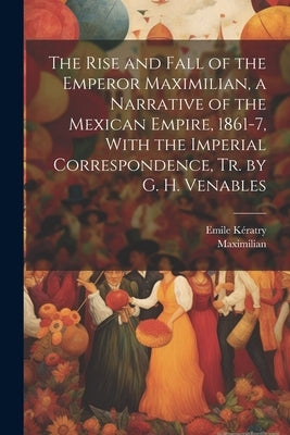 The Rise and Fall of the Emperor Maximilian, a Narrative of the Mexican Empire, 1861-7, With the Imperial Correspondence, Tr. by G. H. Venables by Maximilian