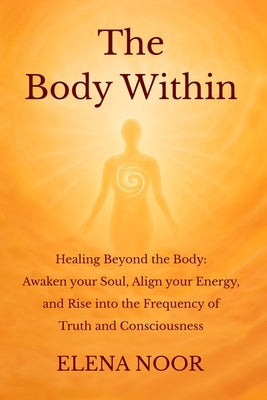The Body Within: Healing Beyond the Body: Awaken the Soul. Align Your Energy, and Rise into the Frequency of Truth and Consciousness by Noor, Elena