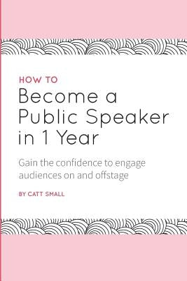 How to Become a Public Speaker in 1 Year: Gain the Confidence to Engage Audiences on and Offstage by Small, Catt