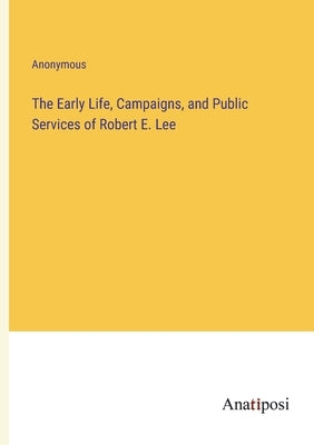 The Early Life, Campaigns, and Public Services of Robert E. Lee by Anonymous