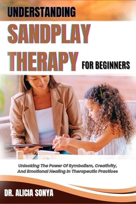 Understanding Sandplay Therapy for Beginners: Unlocking The Power Of Symbolism, Creativity, And Emotional Healing In Therapeutic Practices by Sonya, Alicia