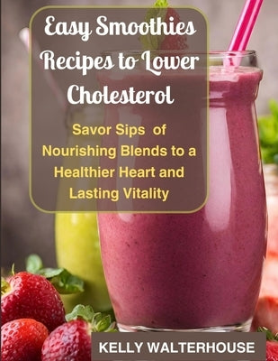 Easy Smoothies Recipes to Lower Cholesterol: Savor Sips of Nourishing Blends to a Healthier Heart and Lasting Vitality by Walterhouse, Kelly