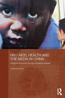 HIV/AIDS, Health and the Media in China: Imagined Immunity Through Racialized Disease by Hood, Johanna