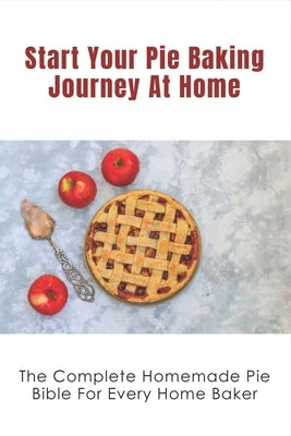 Start Your Pie Baking Journey At Home: The Complete Homemade Pie Bible For Every Home Baker: Flaky Golden Brown Pie Crusts Recipe Guide by Calcao, Honey