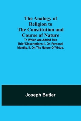The Analogy of Religion to the Constitution and Course of Nature; To which are added two brief dissertations: I. On personal identity. II. On the natu by Butler, Joseph