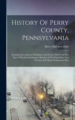 History Of Perry County, Pennsylvania: Including Descriptions Of Indians And Pioneer Life From The Time Of Earliest Settlement, Sketches Of Its Noted by Hain, Harry Harrison