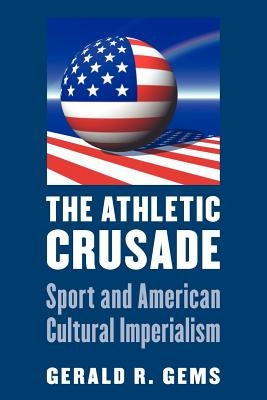 The Athletic Crusade: Sport and American Cultural Imperialism by Gems, Gerald R.