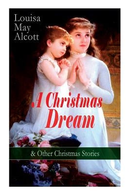 A Christmas Dream & Other Christmas Stories by Louisa May Alcott: Merry Christmas, What the Bell Saw and Said, Becky's Christmas Dream, The Abbot's Gh by Alcott, Louisa May