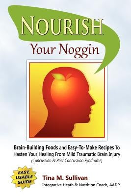 Nourish Your Noggin: Brain-Building Foods & Easy-to-Make Recipes to Hasten Your Healing From Mild Traumatic Brain Injury (Concussion & Post by Sullivan, Tina M.