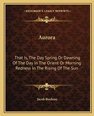 Aurora: That Is, The Day Spring Or Dawning Of The Day In The Orient Or Morning Redness In The Rising Of The Sun by Boehme, Jacob