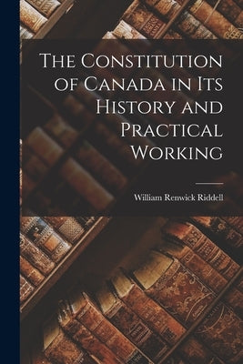 The Constitution of Canada in Its History and Practical Working by Riddell, William Renwick 1852-1945