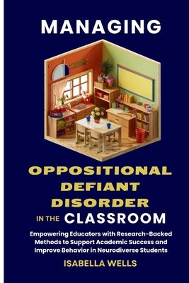 Managing Oppositional Defiant Disorder in the Classroom: Empowering Educators with Research-Backed Methods to Support Academic Success and Improve Beh by Wells, Isabella