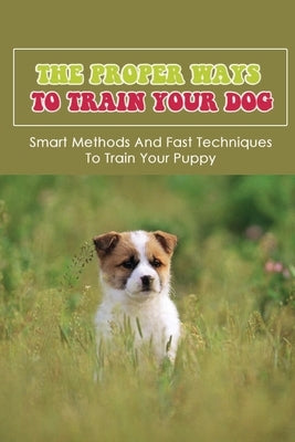 The Proper Ways To Train Your Dog: Smart Methods And Fast Techniques To Train Your Puppy: Methods Of Housebreaking Dog by Szuszkiewicz, Dana