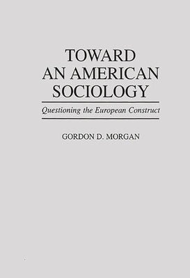 Toward an American Sociology: Questioning the European Construct by Morgan, Gordon