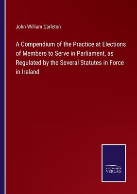 A Compendium of the Practice at Elections of Members to Serve in Parliament, as Regulated by the Several Statutes in Force in Ireland by Carleton, John William