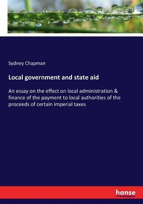 Local government and state aid: An essay on the effect on local administration & finance of the payment to local authorities of the proceeds of certai by Chapman, Sydney