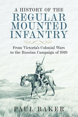 A History of the Regular Mounted Infantry: From Victoria's Colonial Wars to the Russian Campaign of 1919 by Baker, Paul