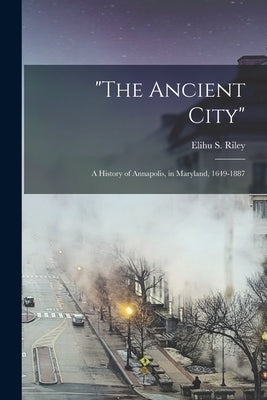 "The Ancient City": a History of Annapolis, in Maryland, 1649-1887 by Riley, Elihu S. (Elihu Samuel) 1845-