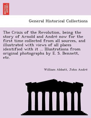 The Crisis of the Revolution, Being the Story of Arnold and Andre Now for the First Time Collected from All Sources, and Illustrated with Views of All by Abbatt, William