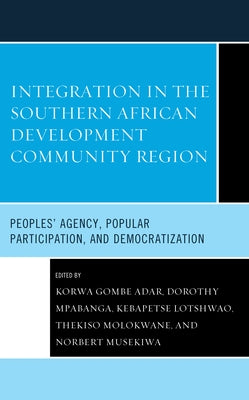Integration in the Southern African Development Community Region: Peoples' Agency, Popular Participation, and Democratization by Adar, Korwa Gombe