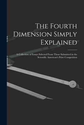 The Fourth Dimension Simply Explained: A Collection of Essays Selected From Those Submitted in the Scientific American's Prize Competition by Anonymous