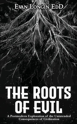 The Roots of Evil: A Postmodern Exploration of the Unintended Consequences of Civilization by Longin, Evan