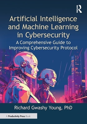 Artificial Intelligence and Machine Learning in Cybersecurity: A Comprehensive Guide to Improving Cybersecurity Protocol by Young Phd, Richard Gwashy