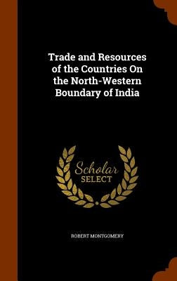 Trade and Resources of the Countries On the North-Western Boundary of India by Montgomery, Robert