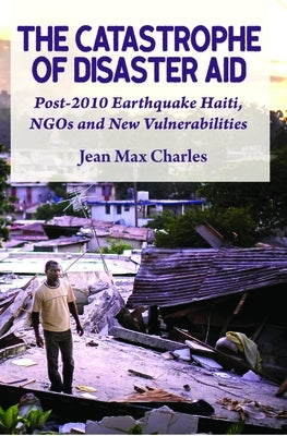 The Catastrophe of Disaster Aid: Post-2010 Earthquake Haiti, NGOs and New Vulnerabilities by Charles, Jean Max