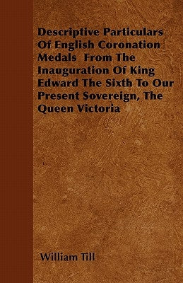 Descriptive Particulars of English Coronation Medals from the Inauguration of King Edward the Sixth to Our Present Sovereign, the Queen Victoria by Till, William