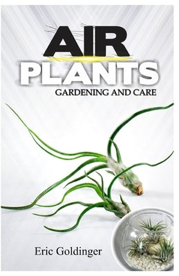 Air Plants Gardening and Care: Complete Guide to Growing Tillandsias and the Amazing Benefits of Air Plants by Goldinger, Eric