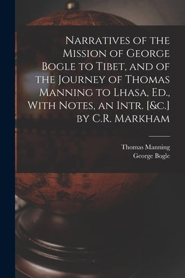 Narratives of the Mission of George Bogle to Tibet, and of the Journey of Thomas Manning to Lhasa, Ed., With Notes, an Intr. [&c.] by C.R. Markham by Bogle, George