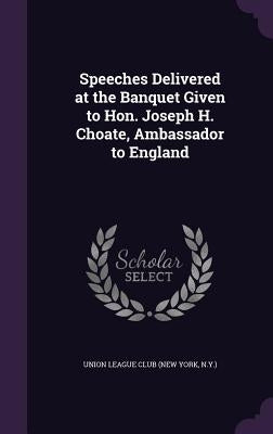 Speeches Delivered at the Banquet Given to Hon. Joseph H. Choate, Ambassador to England by Union League Club (New York, N. y. ).