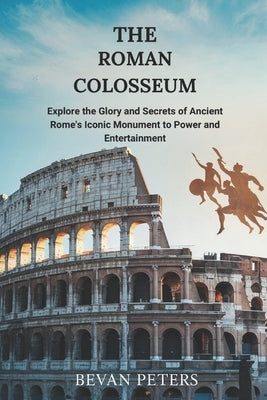 The Roman Colosseum: Explore the Glory and Secrets of Ancient Rome's Iconic Monument to Power and Entertainment by Peters, Bevan