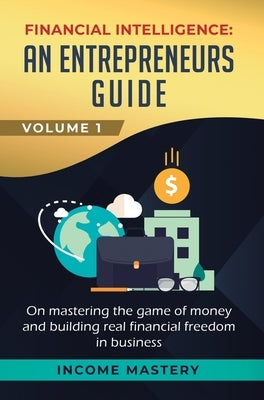 Financial Intelligence: An Entrepreneurs Guide on Mastering the Game of Money and Building Real Financial Freedom in Business Volume 1 by Income Mastery