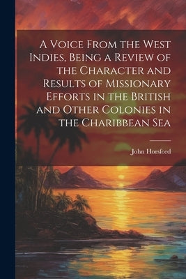 A Voice From the West Indies, Being a Review of the Character and Results of Missionary Efforts in the British and Other Colonies in the Charibbean Se by Horsford, John