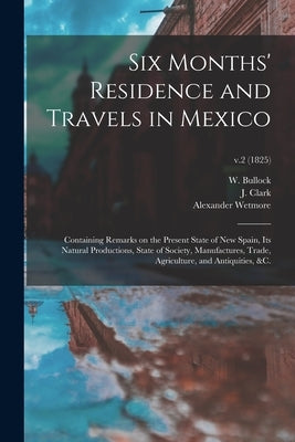 Six Months' Residence and Travels in Mexico: Containing Remarks on the Present State of New Spain, Its Natural Productions, State of Society, Manufact by Bullock, W. (William) Fl 1808-1828