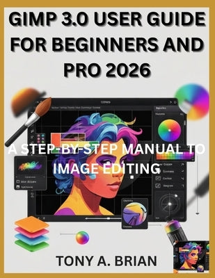 Gimp 3.0 User Guide for Beginners and Pro 2026: A Step-By-Step Manual to Image Editing by Brian, Tony A.