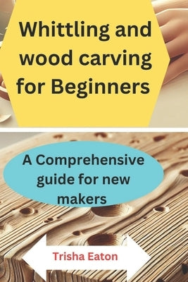 Whittling and wood carving for Beginners: A Comprehensive guide for new makers by Eaton, Trisha