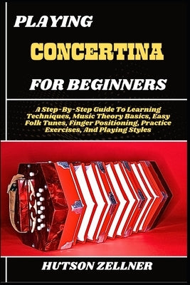 Playing Concertina for Beginners: A Step-By-Step Guide To Learning Techniques, Music Theory Basics, Easy Folk Tunes, Finger Positioning, Practice Exer by Zellner, Hutson
