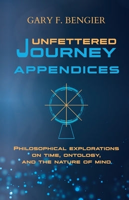 Unfettered Journey Appendices: Philosophical Explorations on Time, Ontology, and the Nature of Mind by Bengier, Gary F.