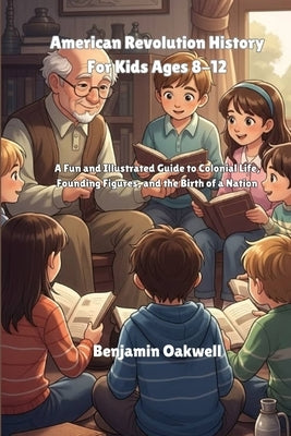 American Revolution History For Kids Ages 8-12: A Fun and Illustrated Guide to Colonial Life, Founding Figures, and the Birth of a Nation by Oakwell, Benjamin