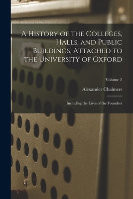 A History of the Colleges, Halls, and Public Buildings, Attached to the University of Oxford: Including the Lives of the Founders; Volume 2 by Chalmers, Alexander