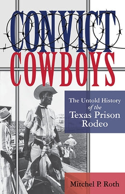 Convict Cowboys, 10: The Untold History of the Texas Prison Rodeo by Roth, Mitchel P.
