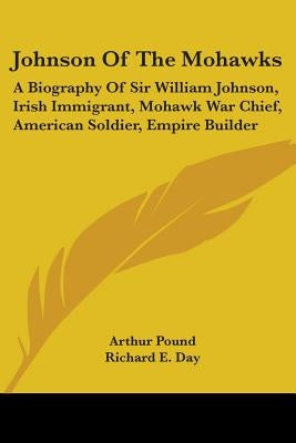 Johnson Of The Mohawks: A Biography Of Sir William Johnson, Irish Immigrant, Mohawk War Chief, American Soldier, Empire Builder by Pound, Arthur